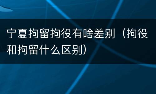 宁夏拘留拘役有啥差别（拘役和拘留什么区别）