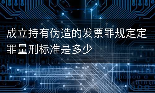 成立持有伪造的发票罪规定定罪量刑标准是多少