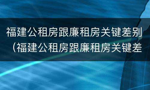 福建公租房跟廉租房关键差别（福建公租房跟廉租房关键差别在哪）