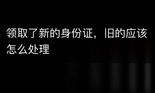 领取了新的身份证，旧的应该怎么处理