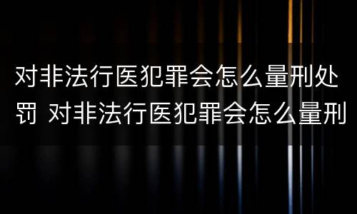 对非法行医犯罪会怎么量刑处罚 对非法行医犯罪会怎么量刑处罚呢