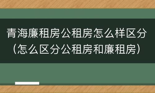 青海廉租房公租房怎么样区分（怎么区分公租房和廉租房）