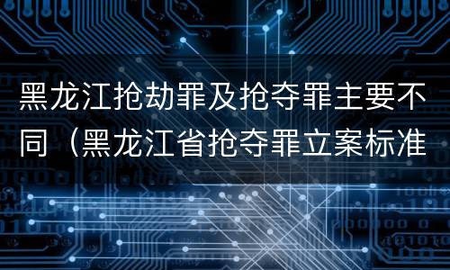 黑龙江抢劫罪及抢夺罪主要不同（黑龙江省抢夺罪立案标准）