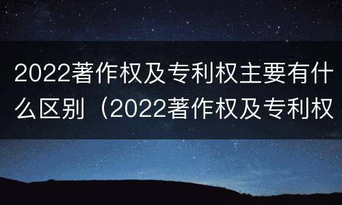 2022著作权及专利权主要有什么区别（2022著作权及专利权主要有什么区别呢）