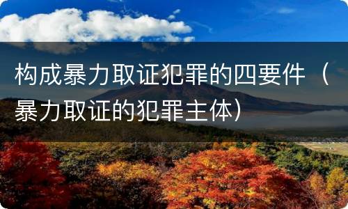 构成暴力取证犯罪的四要件（暴力取证的犯罪主体）