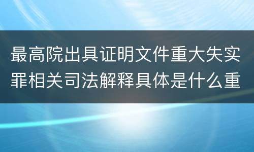 最高院出具证明文件重大失实罪相关司法解释具体是什么重要规定