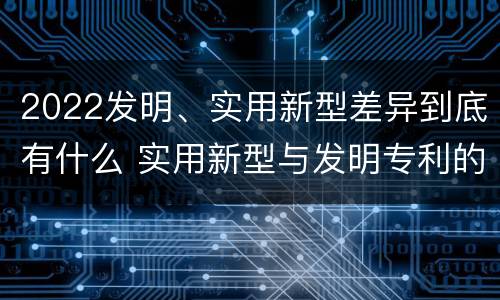 2022发明、实用新型差异到底有什么 实用新型与发明专利的区别有哪些?