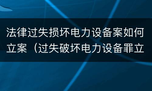法律过失损坏电力设备案如何立案（过失破坏电力设备罪立案追诉标准）