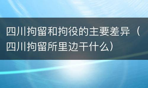四川拘留和拘役的主要差异（四川拘留所里边干什么）