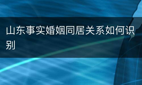 山东事实婚姻同居关系如何识别