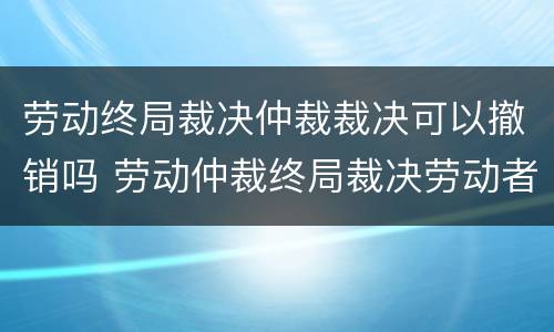 劳动终局裁决仲裁裁决可以撤销吗 劳动仲裁终局裁决劳动者可以起诉吗