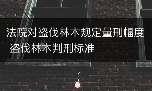 法院对盗伐林木规定量刑幅度 盗伐林木判刑标准