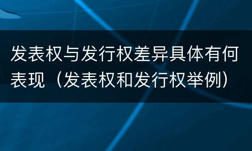 发表权与发行权差异具体有何表现（发表权和发行权举例）