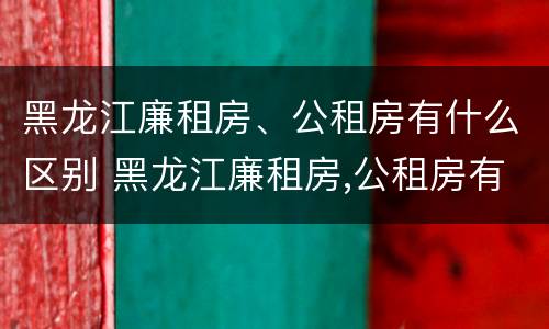 黑龙江廉租房、公租房有什么区别 黑龙江廉租房,公租房有什么区别吗