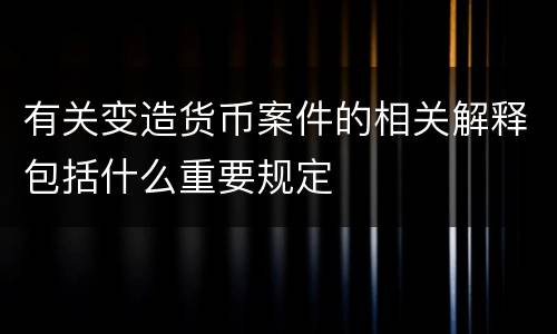 有关变造货币案件的相关解释包括什么重要规定