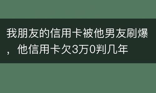 我朋友的信用卡被他男友刷爆，他信用卡欠3万0判几年
