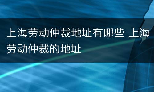 上海劳动仲裁地址有哪些 上海劳动仲裁的地址