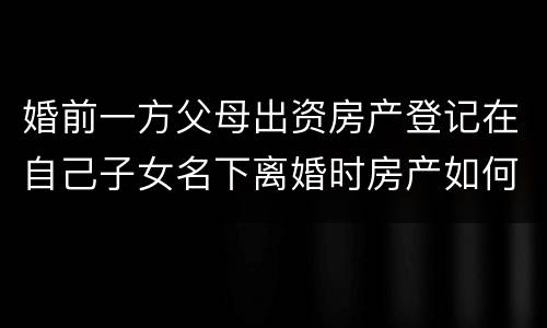 婚前一方父母出资房产登记在自己子女名下离婚时房产如何分割