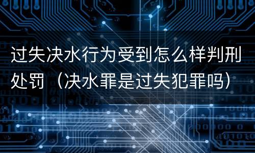 过失决水行为受到怎么样判刑处罚（决水罪是过失犯罪吗）