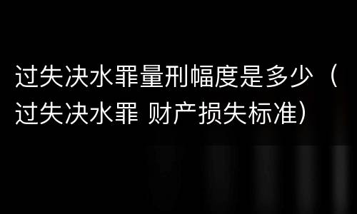 过失决水罪量刑幅度是多少（过失决水罪 财产损失标准）