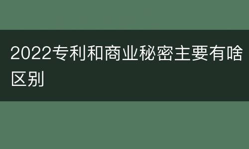 2022专利和商业秘密主要有啥区别