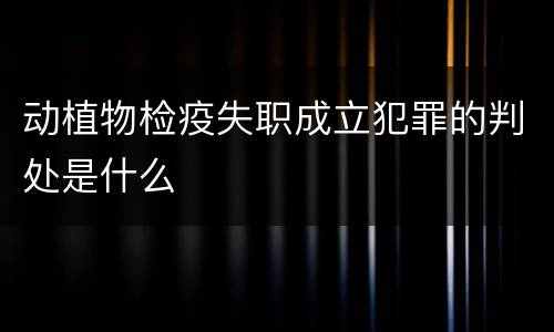 动植物检疫失职成立犯罪的判处是什么