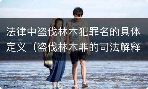 法律中盗伐林木犯罪名的具体定义（盗伐林木罪的司法解释）