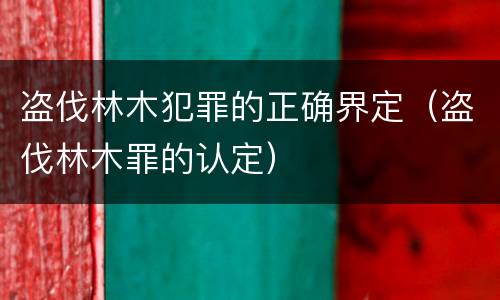 盗伐林木犯罪的正确界定（盗伐林木罪的认定）