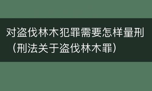 对盗伐林木犯罪需要怎样量刑（刑法关于盗伐林木罪）