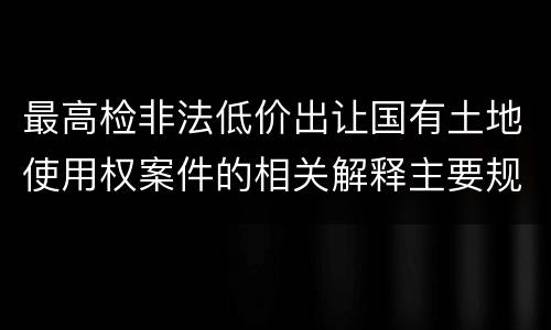 最高检非法低价出让国有土地使用权案件的相关解释主要规定包括什么
