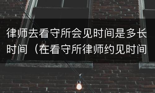 律师去看守所会见时间是多长时间（在看守所律师约见时间多长时间）