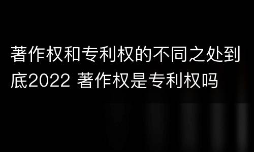 著作权和专利权的不同之处到底2022 著作权是专利权吗