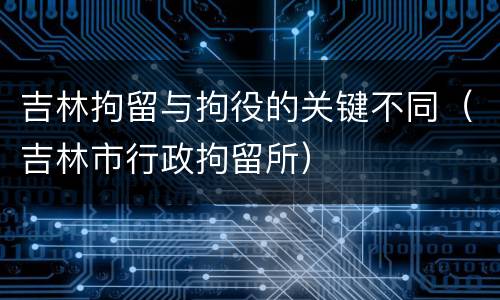 吉林拘留与拘役的关键不同（吉林市行政拘留所）