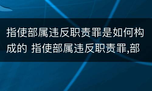 指使部属违反职责罪是如何构成的 指使部属违反职责罪,部属承担什么责任