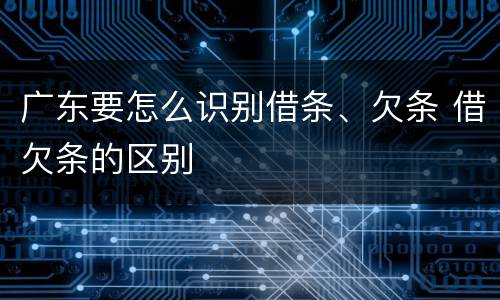广东要怎么识别借条、欠条 借欠条的区别