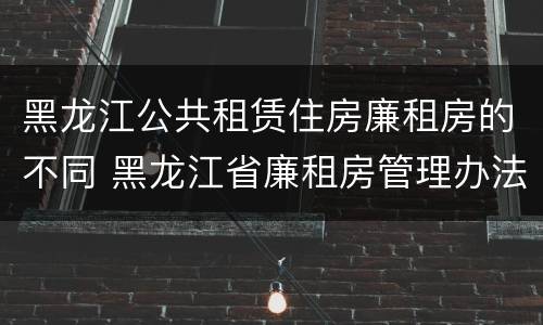 黑龙江公共租赁住房廉租房的不同 黑龙江省廉租房管理办法