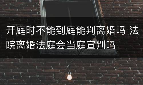 开庭时不能到庭能判离婚吗 法院离婚法庭会当庭宣判吗