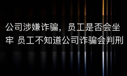 公司涉嫌诈骗，员工是否会坐牢 员工不知道公司诈骗会判刑吗