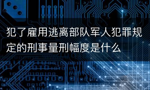犯了雇用逃离部队军人犯罪规定的刑事量刑幅度是什么