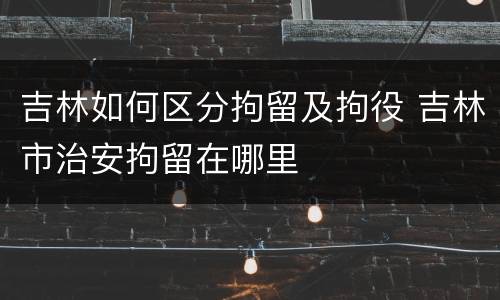 吉林如何区分拘留及拘役 吉林市治安拘留在哪里
