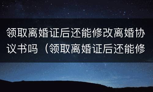 领取离婚证后还能修改离婚协议书吗（领取离婚证后还能修改离婚协议书吗知乎）