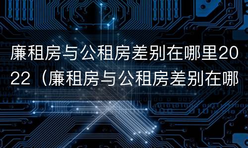 廉租房与公租房差别在哪里2022（廉租房与公租房差别在哪里2022年）