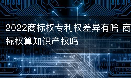 2022商标权专利权差异有啥 商标权算知识产权吗