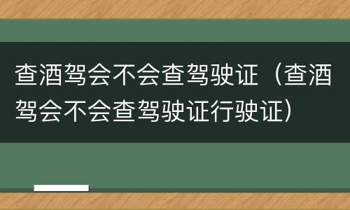查酒驾会不会查驾驶证（查酒驾会不会查驾驶证行驶证）