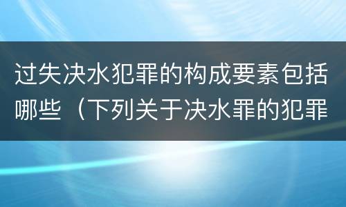 过失决水犯罪的构成要素包括哪些（下列关于决水罪的犯罪构成）