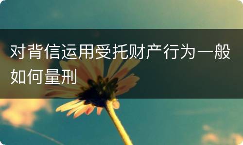对背信运用受托财产行为一般如何量刑