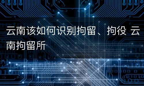 云南该如何识别拘留、拘役 云南拘留所