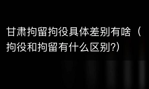 甘肃拘留拘役具体差别有啥（拘役和拘留有什么区别?）