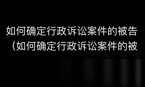 如何确定行政诉讼案件的被告（如何确定行政诉讼案件的被告人）