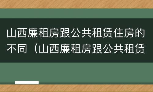 山西廉租房跟公共租赁住房的不同（山西廉租房跟公共租赁住房的不同之处）